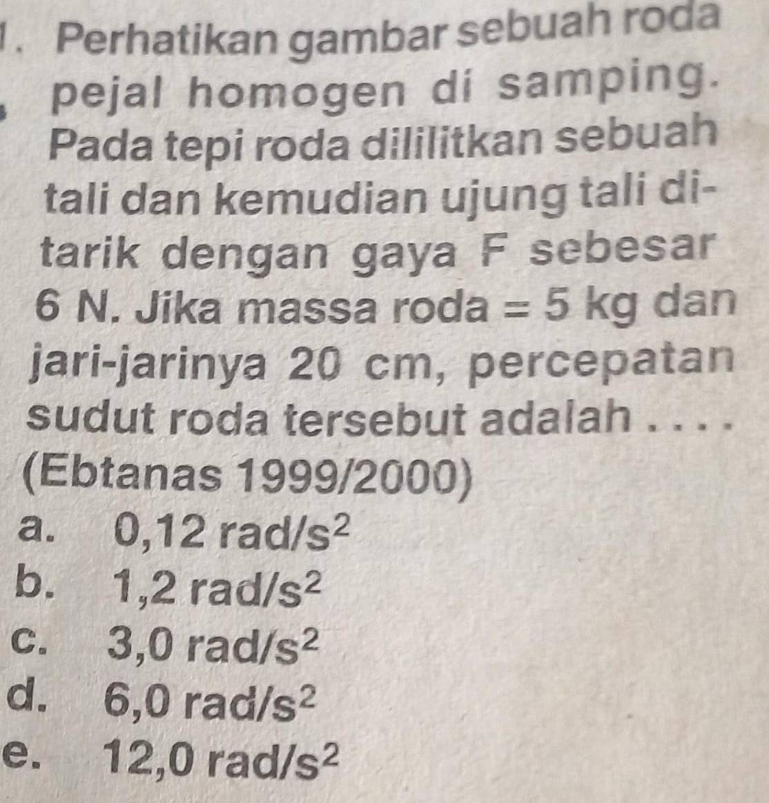 Perhatikan gambar sebuah roda
pejal homogen di samping.
Pada tepi roda dililitkan sebuah
tali dan kemudian ujung tali di-
tarik dengan gaya F sebesar
6 N. Jika massa roda =5kg dan
jari-jarinya 20 cm, percepatan
sudut roda tersebut adalah . . . .
(Ebtanas 1999/2000)
a. 0, 12 120 /s^2
b. . 1 1,2rad /s^2
C. O, 0 rac /s^2
22
d. 6, 0rad/s^2
e. 12, 0rad/s^2