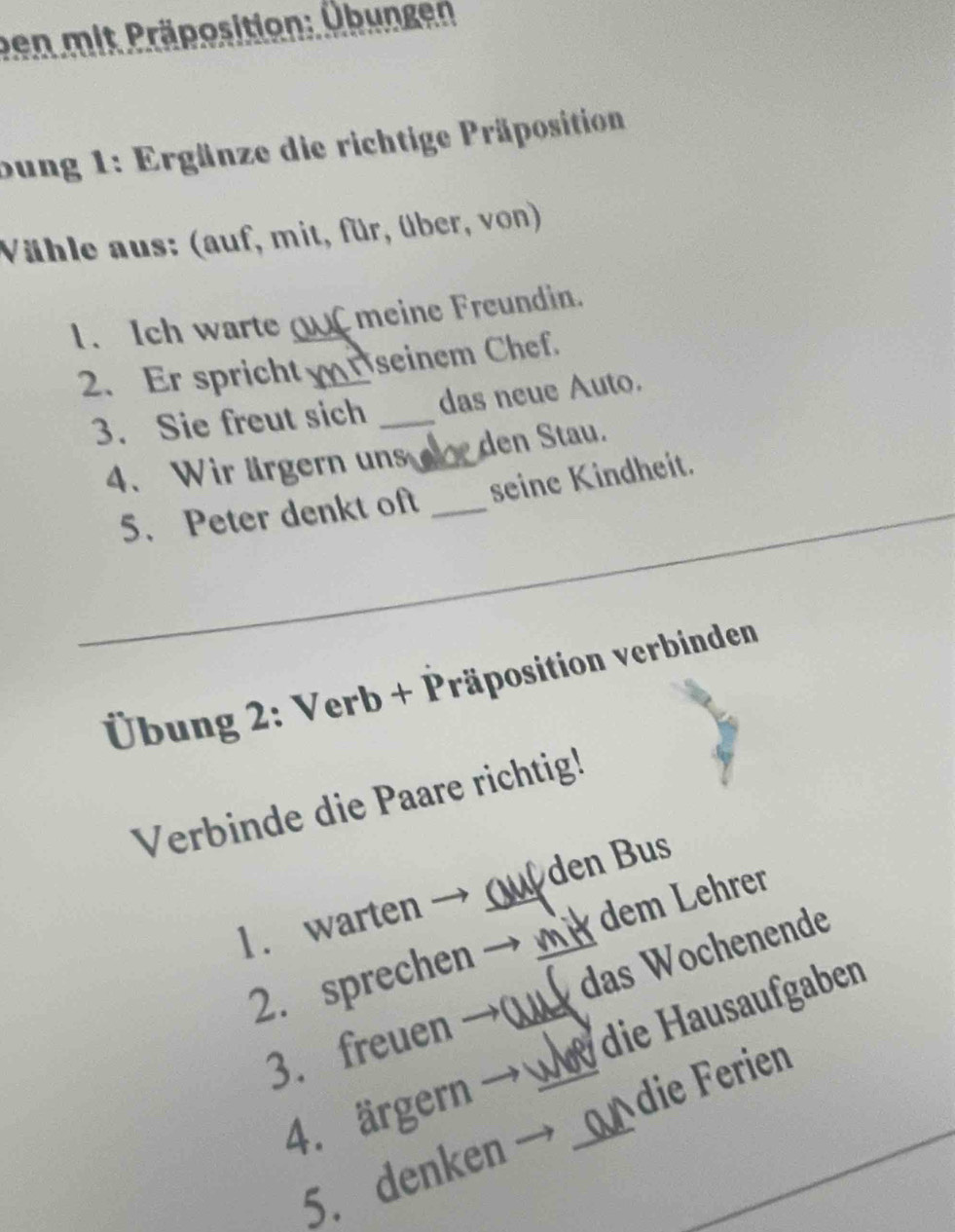 ben mit Präposition: Übungen 
bung 1: Ergänze die richtige Präposition 
Vähle aus: (auf, mit, für, über, von) 
1. Ich warte C meine Freundin. 
2. Er spricht _Öseinem Chef 
3. Sie freut sich _das neue Auto. 
4. Wir ärgern un_ den Stau. 
_ 
5、 Peter denkt oft _seine Kindheit. 
* Übung 2: Verb + Präposition verbinden 
Verbinde die Paare richtig! 
den Bus 
1. warten 
2. sprechen __m_ dem Lehrer 
3. freuen →0 _das Wochenende 
die Hausaufgaben 
4. ärgern -_ 
die Ferien 
5. denken