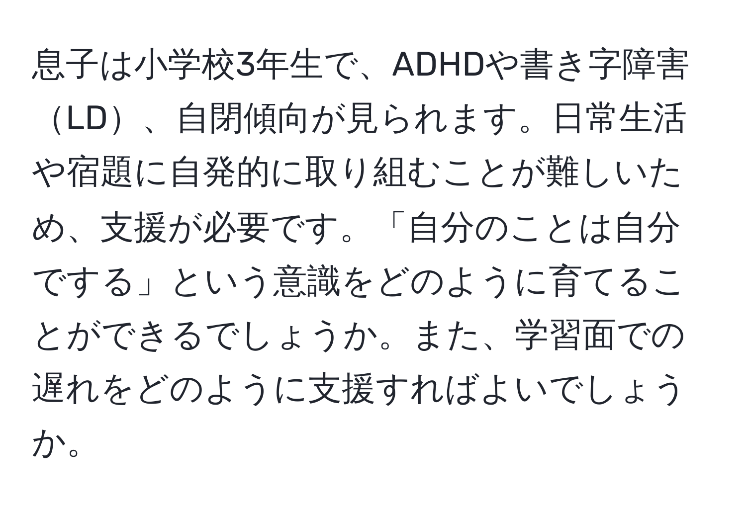 息子は小学校3年生で、ADHDや書き字障害LD、自閉傾向が見られます。日常生活や宿題に自発的に取り組むことが難しいため、支援が必要です。「自分のことは自分でする」という意識をどのように育てることができるでしょうか。また、学習面での遅れをどのように支援すればよいでしょうか。