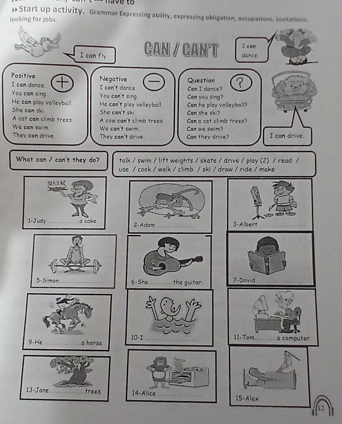 have to 
»Start up activity. Grammar Expressing ability, expressing obligation, occupations, invitations, 
looking for jobs. 
What can / can't they do? talk / swim / lift weights / skate / drive / play (2) / read / 
use / cook / walk / climb / ski / draw / ride / make 

7-David 
10-I_ 11- Tom. _a computer 
9-He_ a horse 
13-Jane _trees 14-Alice_ 
12