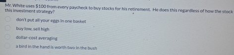 Mr. White uses $100 from every paycheck to buy stocks for his retirement. He does this regardless of how the stock
this investment strategy?
don't put all your eggs in one basket
buy low, sell high
dollar-cost averaging
a bird in the hand is worth two in the bush