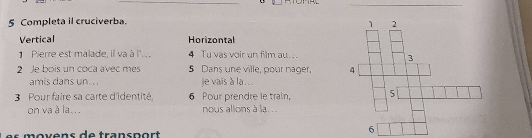 Completa il cruciverba.
Vertical Horizontal
Pierre est malade, il va à l'.. 4 Tu vas voir un film au...
2 Je bois un coca avec mes 5 Dans une ville, pour nager, 
amis dans un. .. je vais à la.. .
3 Pour faire sa carte d'identité, 6 Pour prendre le train,
on va à la... nous allons à la..