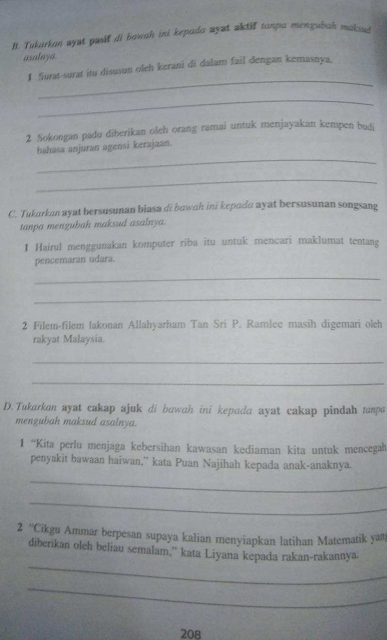 Tukarkan ayst pasif di bawah ini kepada ayat aktif tanpa mengubah maksud 
asalnya. 
_ 
1 furat-surat itu disusun oleh kerani di dalam fail dengan kemasnya. 
_ 
2 Sokongan padu diberikan oleh orang ramai untuk menjayakan kempen budi 
_ 
bahasa anjuran agensi kerajaan. 
_ 
C. Tukarkan ayat bersusunan biasa di bawah ini kepada ayat bersusunan songsang 
tanpa mengubah maksud asalnya. 
1 Hairul menggunakan komputer riba itu untuk mencari maklumat tentang 
pencemaran udara. 
_ 
_ 
2 Filem-filem lakonan Allahyarham Tan Sri P. Ramlee masih digemari oleh 
rakyat Malaysia. 
_ 
_ 
D. Tukarkan ayat cakap ajuk di bawah ini kepada ayat cakap pindah tanpa 
mengubah maksud asalnya. 
1 “Kita perlu menjaga kebersihan kawasan kediaman kita untuk mencegah 
penyakit bawaan haiwan,” kata Puan Najihah kepada anak-anaknya. 
_ 
_ 
2 “Cikgu Ammar berpesan supaya kalian menyiapkan latihan Matematik yan 
_ 
diberikan oleh beliau semalam,” kata Liyana kepada rakan-rakannya. 
_ 
208