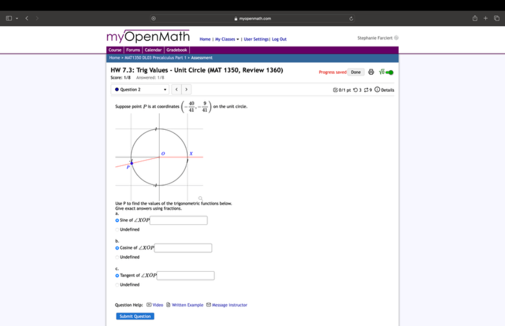 myopenmath.com
myOpenMath Home| My Classes #|User Settings| Log Out Stephanie Farciert =
Course | Forums | Calendar | Gradebook
Home > MAT1350 DL03 Precalculus Part 1 > Assessment
HW 7.3: Trig Values - Unit Circle (MAT 1350, Review 1360)
Score: 1/8 Answered: 1/8 Progress saved sqrt(0) 
Question 2 < > B0/1 pt つ 3 $ Details
Suppose point P is at coordinates (- 40/41 ,- 9/41 ) on the unit circle.
Use P to find the values of the trigonometric functions below
Give exact answers using fractions.
O Sine of ∠ XOI □
Undefined
Cosine of ∠ XOI □ 
Undefined
C.
O Tangent of ∠ XOP□
Undefined
Question Help: Video - Written Example - Message instructor
Submit Question