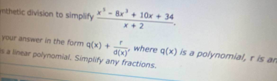 nthetic division to simplify  (x^5-8x^3+10x+34)/x+2 . 
your answer in the form q(x)+ r/d(x)  , where q(x) is a polynomial, r is an
is a linear polynomial. Simplify any fractions.