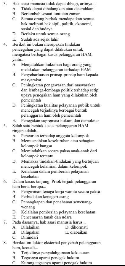 Hak asasi manusia tidak dapat dibagi, artinya...
A. Tidak dapat dihalangkan atau diserahkan
B. Bertambah sesuai tuntutan zaman
C. Semua orang berhak mendapatkan semua
hak meliputi hak sipil, politik, ekonomi,
sosial dan budaya
D. Berlaku untuk semua orang
E. Sudah ada sejak lahir
4. Berikut ini bukan merupakan tindakan
pencegahan yang dapat dilakukan untuk
mengatasi berbagai kasus pelanggaran HAM,
yaitu...
A. Menjatuhkan hukuman bagi orang yang
melakukan pelanggaran terhadap HAM
B. Penyebarluasan prinsip-prinsip ham kepada
masyarakat
C. Peningkatan pengawasan dari masyarakat
dan lembaga-lembaga politik terhadap setip
upaya penegakan ham yang dilakukan oleh
pemerintah
D. Peningkatan kualitas pelayanan publik untuk
mencegah terjadinya berbagai bentuk
pelanggaran ham oleh pemerintah
E. Penegakan supremasi hukum dan demokrasi
5. Salah satu bentuk kasus pelanggaran HAM
ringan adalah...
A. Pencurian terhadap anggota kelompok
B. Memusnahkan keseluruhan atau sebagian
kelompok bangsa
C. Memindahkan secara paksa anak-anak dari
kelompok tertentu
D. Memaksa tindakan-tindakan yang bertujuan
mencegah kelahiran dalam kelompok
E. Kelalaian dalam pemberian pelayanan
kesehatan
6. Dalam kasus tanjung Priok terjadi pelanggaran
ham berat berupa...
A. Pengiriman tenaga kerja wanita secara paksa
B. Perbudakan kenegeri asing
C. Penangkapan dan penahanan sewenang-
wenang
D. Kelalaian pemberian pelayanan kesehatan
E. Pencemaran tanah dan udara
7. Pada dasarnya, hak asasi manusia harus...
A. Dilalaikan D. dihormati
B. Dilupakan E. diabaikan
C. Dihindari
8. Berikut ini faktor eksternal penyebab pelanggaran
ham, kecuali...
A. Terjadinya penyalahgunaan kekuasaan
B. Tegasnya aparat penegak hukum
C. Kurang tegasnya aparat penegak hukum