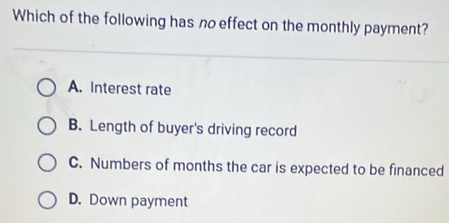 Which of the following has no effect on the monthly payment?
A. Interest rate
B. Length of buyer's driving record
C. Numbers of months the car is expected to be financed
D. Down payment