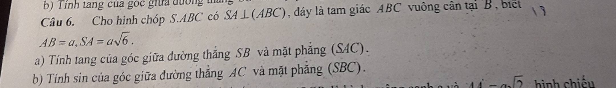 Tính tang của góc giữa đường t 
Câu 6. Cho hình chóp S. ABC có SA⊥ (ABC) , dáy là tam giác ABC vuông cân tại B, biết 1 
AB=a, SA=asqrt(6). 
a) Tính tang của góc giữa đường thắng SB và mặt phẳng (SAC). 
b) Tính sin của góc giữa đường thẳng AC và mặt phẳng (SBC).
-asqrt(2) hình chiếu