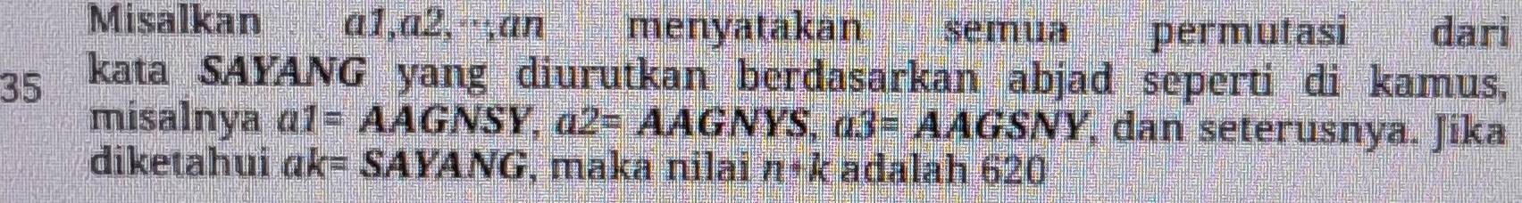 Misalkan α1, α2,·,an menyatakan semua permutasi dari
35 kata SAYANG yang diurutkan berdasarkan abjad seperti di kamus, 
misalnya a1=AAGNSY, a2=AAGNYS, a3=AAGSNY , dan seterusnya. Jika 
diketahui ak=SAYANG , maka nilai n· k adalah 620