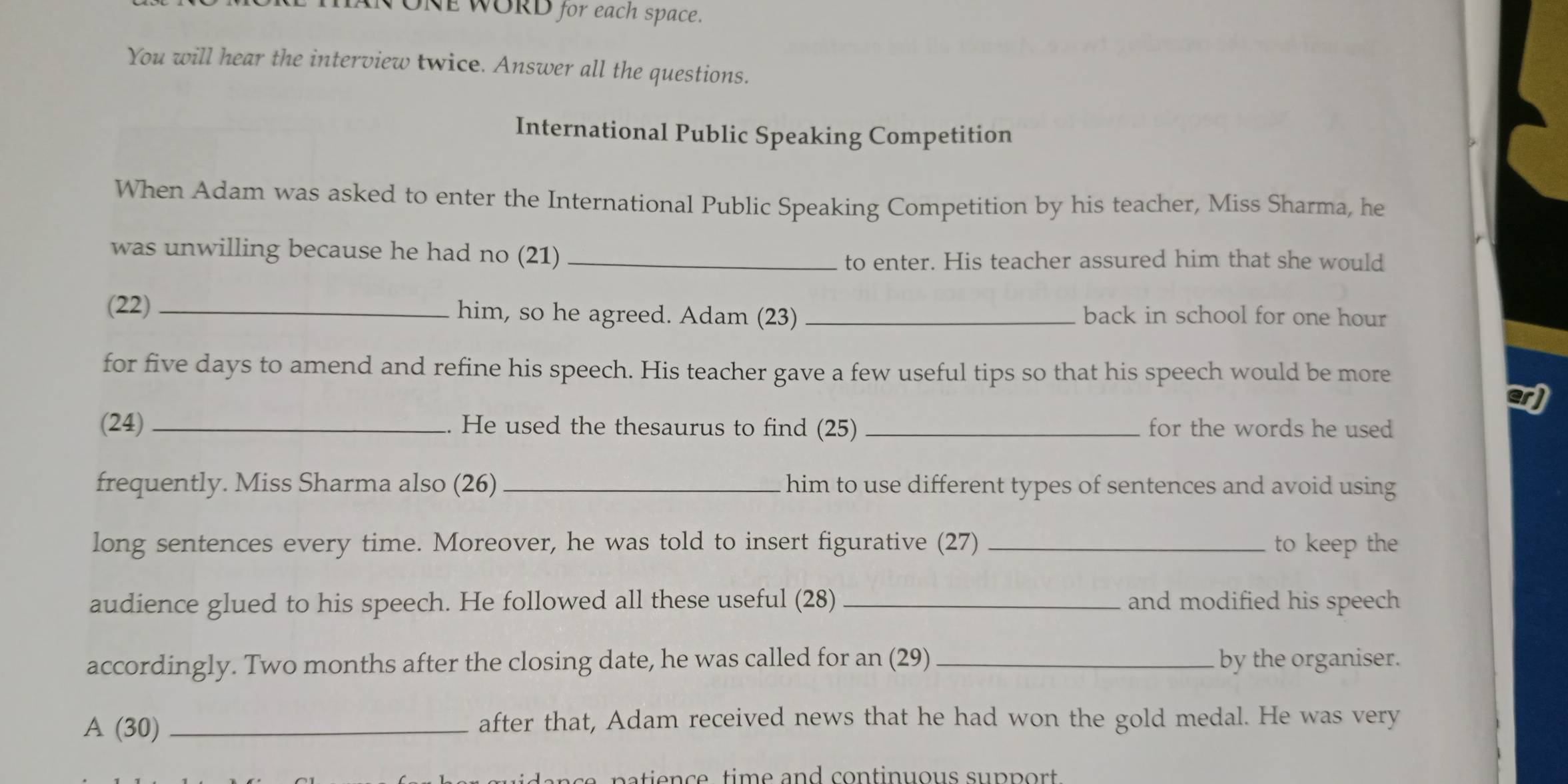 HAN ONE WORD for each space. 
You will hear the interview twice. Answer all the questions. 
International Public Speaking Competition 
When Adam was asked to enter the International Public Speaking Competition by his teacher, Miss Sharma, he 
was unwilling because he had no (21)_ 
to enter. His teacher assured him that she would 
(22) _him, so he agreed. Adam (23) _back in school for one hour
for five days to amend and refine his speech. His teacher gave a few useful tips so that his speech would be more 
arj 
(24) _He used the thesaurus to find (25) _for the words he used 
frequently. Miss Sharma also (26) _him to use different types of sentences and avoid using 
long sentences every time. Moreover, he was told to insert figurative (27) _to keep the 
audience glued to his speech. He followed all these useful (28) _and modified his speech 
accordingly. Two months after the closing date, he was called for an (29) _by the organiser. 
A (30) _after that, Adam received news that he had won the gold medal. He was very 
c p n e , ti m e and continuous supp ort.