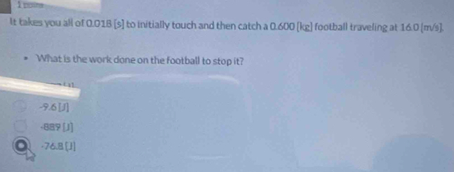 poine
It takes you all of 0.01B [s] to initially touch and then catch a 0.600 [kg] football traveling at 16.0 (m/s].
What is the work done on the football to stop it?
-9.6 [J]
+889[J]
a -76.8 [J]