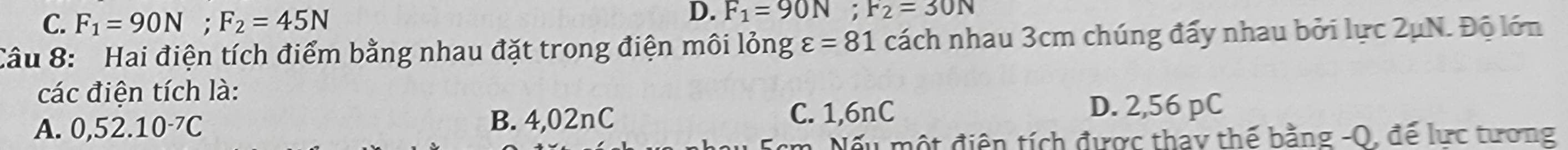 C. F_1=90N; F_2=45N
D. F_1=90N; F_2=30N
Câu 8: Hai điện tích điểm bằng nhau đặt trong điện môi lỏng varepsilon =81 cách nhau 3cm chúng đấy nhau bởi lực 2μN. Độ lớn
các điện tích là:
A. 0,52.10^(-7)C B. 4,02nC C. 1,6nC D. 2,56 pC
Nếu một điện tích được thay thế bằng -Q, đế lực tương