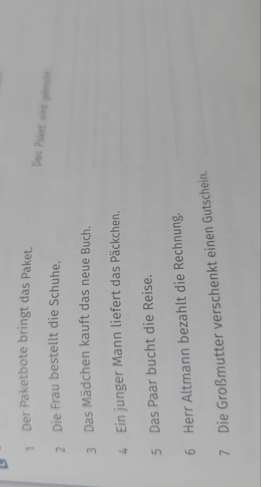 Der Paketbote bringt das Paket. 
Das Paket wird gebracht. 
_ 
2 Die Frau bestellt die Schuhe. 
_ 
3 Das Mädchen kauft das neue Buch._ 
4 Ein junger Mann liefert das Päckchen._ 
5 Das Paar bucht die Reise. 
_ 
_ 
6 Herr Altmann bezahlt die Rechnung. 
_ 
7 Die Großmutter verschenkt einen Gutschein.