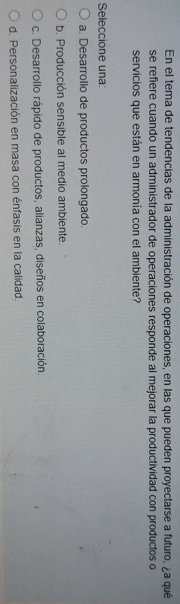 En el tema de tendencias de la administración de operaciones, en las que pueden proyectarse a futuro, ¿a qué
se refiere cuando un administrador de operaciones responde al mejorar la productividad con productos o
servicios que están en armonía con el ambiente?
Seleccione una:
a. Desarrollo de productos prolongado.
b. Producción sensible al medio ambiente.
c. Desarrollo rápido de productos, alianzas, diseños en colaboración.
d. Personalización en masa con énfasis en la calidad.