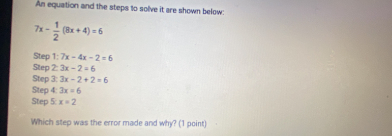 An equation and the steps to solve it are shown below:
7x- 1/2 (8x+4)=6
Step 1: 7x-4x-2=6
Step 2: 3x-2=6
Step 3: 3x-2+2=6
Step 4: 3x=6
Step 5: x=2
Which step was the error made and why? (1 point)