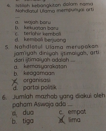 Istilah kebangkitan dalam nama
Nahdlatul Ulama mempunyaí artí
_…
a. wajah baru
b. kekuatan baru
c. terlahir kembali
d. kembali berjuang
5. Nahdlatul Ulama merupakan
jam'iyah diniyah ijtimaiyah, arti
dari ijtimaiyah adalah ....
a. kemasyarakatan
b. keagamaan
organisasi
d. partai politik
6. Jumlah mazhab yang diakui oleh
paham Aswaja ada ....
a. dua c. empat
b. tiga d lima