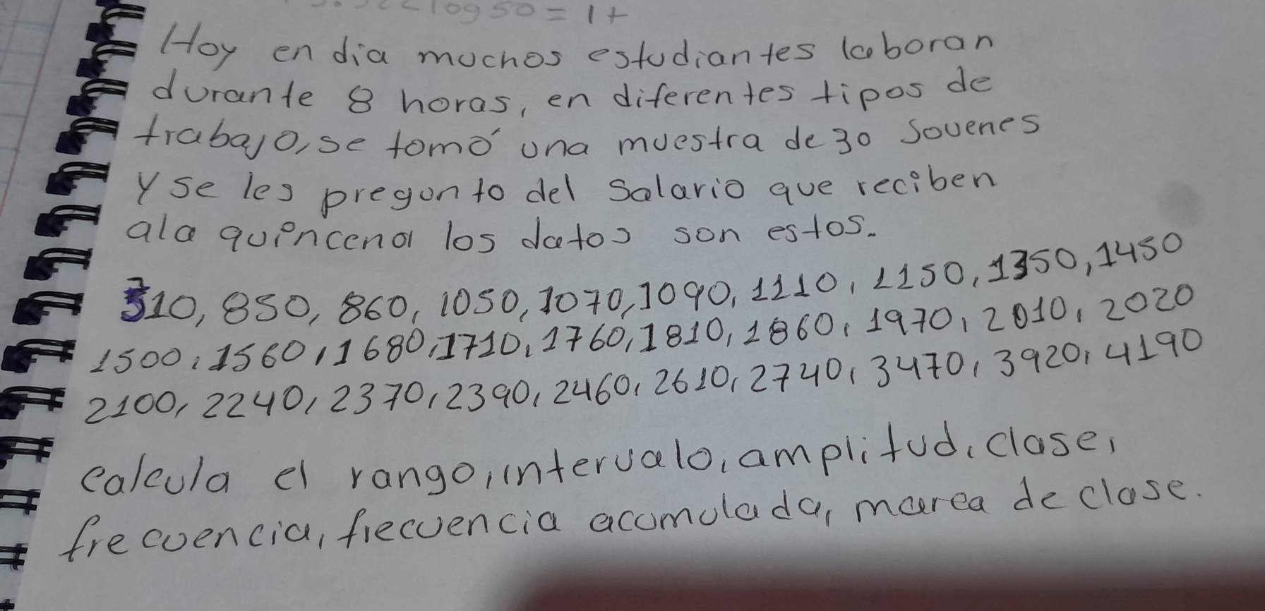 Hoy endia mochos estudiantes loboran 
durante 8 horas, en diferentes tipos de 
trabao, se tomo' una muestra de30 Sovenes 
Yse les pregon to del Solario aue reciben 
ala qupncend los datos son estos. 
S10, 8S0, 860, 1050, 1070, 1090, 1110, 1150, 1350, 4450
1500 : 158011680 1710, 1760, 1810, 1860, 1970, 2010, 2020
2100, 2240, 2370, 2390, 2460, 2610, 2740 (34701392014190
calcula e rango, intervalo, amplifud, close, 
frecuencia, fiecvencia accmolada, marea declose.