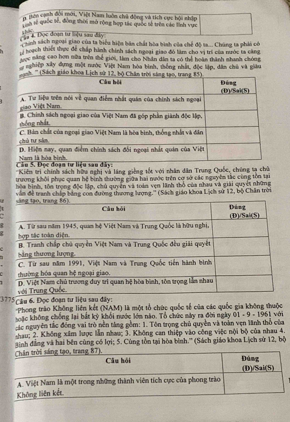 D. Bên cạnh đổi mới, Việt Nam luôn chủ động và tích cực hội nhập
kinh tế quốc tế, đồng thời mở rộng hợp tác quốc tế trên các lĩnh vực
thác.
âm 4. Đọc đoạn tư liệu sau đây:
Chính sách ngoại giao của ta biểu hiện bản chất hòa bình của chế độ ta... Chúng ta phải có
h kể hoạch thiết thực để chấp hành chính sách ngoại giao đó làm cho vị trí của nước ta càng
được nâng cao hơn nữa trên thế giới, làm cho Nhân dân ta có thể hoàn thành nhanh chóng
ự nghiệp xây dựng một nước Việt Nam hòa bình, thống nhất, độc lập, dân chủ và giàu
'Kiên trì chính sách hữu nghị và láng giềng tốt với nhân dân Trung Quốc, chúng tạ chủ
trương khôi phục quan hệ bình thường giữa hai nước trên cơ sở các nguyên tắc cùng tồn tại
hòa bình, tôn trọng độc lập, chủ quyền và toàn vẹn lãnh thổ của nhau và giải quyết những
vẫn đề tranh chấp bằng con đường thương lượng.'' (Sách giáo khoa Lịch sử 12, bộ Chân trời
ur
a
2
g
3775 Câu 6. Đọc đoạn tư liệu sau đây:
-Phong trào Không liên kết (NAM) là một tổ chức quốc tế của các quốc gia không thuộc
hoặc không chống lại bắt kỳ khối nước lớn nào. Tổ chức này ra đời ngày 01 - 9 - 1961 với
tác nguyên tắc đóng vai trò nền tảng gồm: 1. Tôn trọng chủ quyền và toàn vẹn lãnh thổ của
nhau; 2. Không xâm lược lẫn nhau; 3. Không can thiệp vào công việc nội bộ của nhau 4.
Bình đẳng và hai bên cùng có lợi; 5. Cùng tồn tại hòa bình.” (Sách giáo khoa Lịch sử 12, bộ