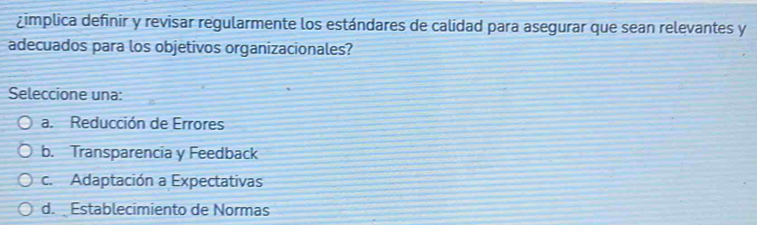 ¿implica definir y revisar regularmente los estándares de calidad para asegurar que sean relevantes y
adecuados para los objetivos organizacionales?
Seleccione una:
a. Reducción de Errores
b. Transparencia y Feedback
c. Adaptación a Expectativas
d. Establecimiento de Normas