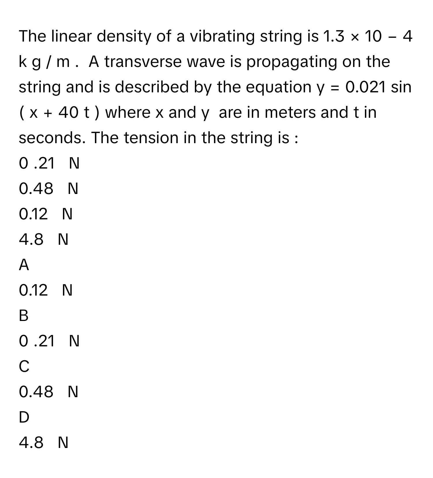 The linear density of a vibrating string is 1.3  ×  10   −  4      k  g  /    m     .  A transverse wave is propagating on the string and is described by the equation y  =  0.021  sin    (  x  +  40  t  )      where x      and y       are in meters and t      in seconds. The tension in the string is : 
0  .21     N     
0.48     N     
0.12     N     
4.8     N     

A  
0.12     N      


B  
0  .21     N      


C  
0.48     N      


D  
4.8     N