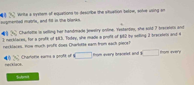 ) Write a system of equations to describe the situation below, solve using an 
augmented matrix, and fill in the blanks. 
1 Charlotte is selling her handmade jewelry online. Yesterday, she sold 7 bracelets and
2 necklaces, for a profit of $83. Today, she made a profit of $82 by selling 2 bracelets and 4
necklaces. How much profit does Charlotte earn from each piece? 
Charlotte ears a profit of $□ froπ every bracelet and □ from every 
necklace. 
Submit