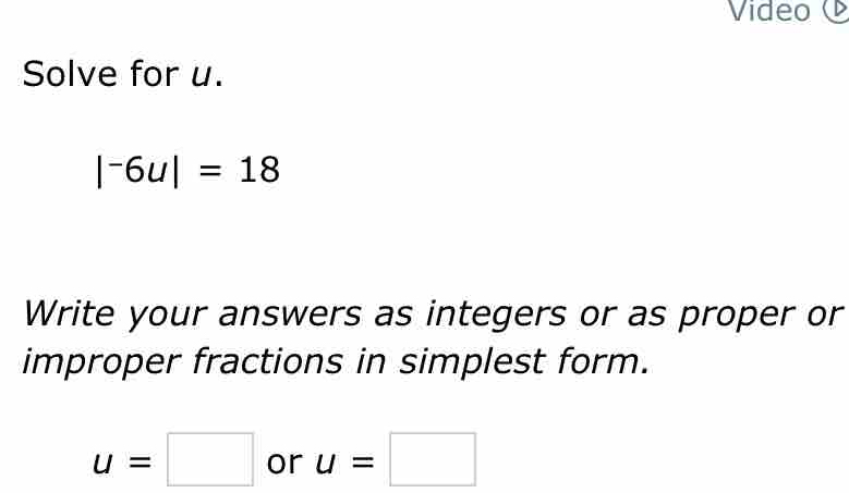 Video 
Solve for u.
|^-6u|=18
Write your answers as integers or as proper or 
improper fractions in simplest form.
u=□ or u=□