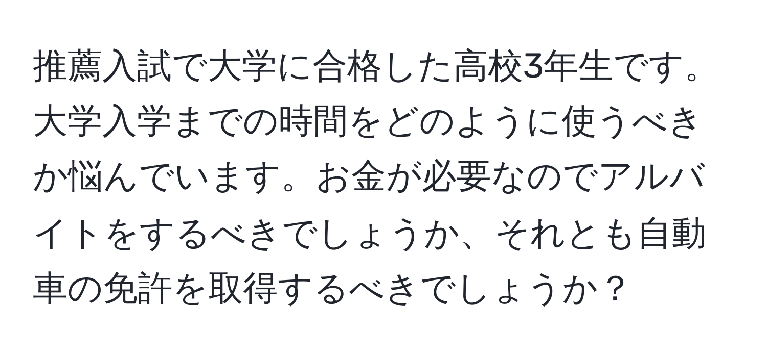 推薦入試で大学に合格した高校3年生です。大学入学までの時間をどのように使うべきか悩んでいます。お金が必要なのでアルバイトをするべきでしょうか、それとも自動車の免許を取得するべきでしょうか？