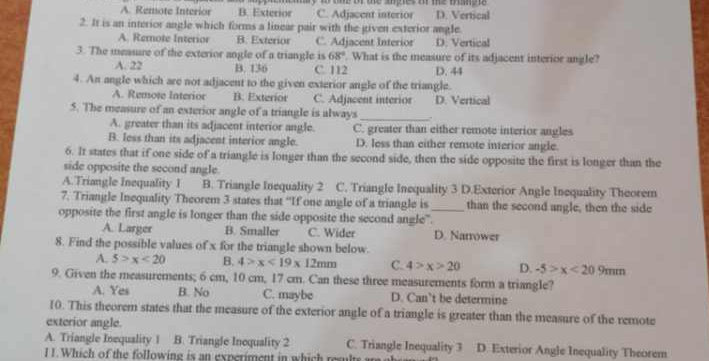 A. Remote Interior B. Exterior y t tme or te sges arme mu . D. Vertical
C. Adjacent interior
2. It is an interior angle which forms a linear pair with the given exterior angle.
A. Remnote Interior B. Exterior C. Adjacent Interior D. Vertical
3. The meauue of the exterior angle of a triangle is 68°. What is the measure of its adjacent interior angle?
A. 22 B. 136 C. 112 D. 44
4. An angle which are not adjacent to the given exterior angle of the triangle.
A. Remote Interior B. Exterior C. Adjacent interior D. Vertical
5. The measure of an exterior angle of a triangle is always_
A. greater than its adjacent interior angle. C. greater than either remote interior angles
B. less than its adjacent interior angle. D. less than either remote interior angle.
6. It states that if one side of a triangle is longer than the second side, then the side opposite the first is longer than the
side opposite the second angle.
A.Triangle Inequality I B. Triangle Inequality 2 C. Triangle Inequality 3 D.Exterior Angle Inequality Theorem
7. Triangle Inequality Theorem 3 states that “If one angle of a triangle is than the second angle, then the side
opposite the first angle is longer than the side opposite the second angle"._
A. Larger B. Smaller C. Wider D. Narrower
8. Find the possible values of x for the triangle shown below.
A. 5>x<20</tex> B. 4>x<19* 12mm C. 4>x>20 D. -5>x<209mm</tex> 
9. Given the measurements; 6 cm, 10 cm, 17 cm. Can these three measurements form a triangle?
A. Yes B. No C. maybe D. Can’t be determine
10. This theorem states that the measure of the exterior angle of a triangle is greater than the measure of the remote
exterior angle.
A. Triangle Inequality 1 B. Triangle Inequality 2 C. Triangle Inequality 3 D. Exterior Angle Inequality Theorem
I1.Which of the following is an experiment in which resulte