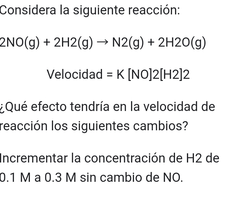 Considera la siguiente reacción:
2NO(g)+2H2(g)to N2(g)+2H2O(g)
Velocidad =K[NO]2[H2]2
¿Qué efecto tendría en la velocidad de 
reacción los siguientes cambios? 
Incrementar la concentración de H2 de
0.1 M a 0.3 M sin cambio de NO.