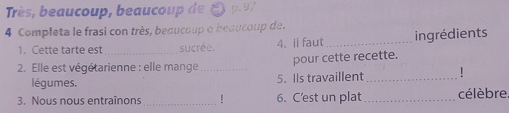 Très, beaucoup, beaucoup de 6 p.97
4 Completa le frasi con très, beaucoup o beaucoup de. 
ingrédients 
1. Cette tarte est _sucrée. 4. Il faut_ 
pour cette recette. 
2. Elle est végétarienne : elle mange_ 
légumes. 5. Ils travaillent_ 
3. Nous nous entraînons _6. C’est un plat_ 
célèbre.