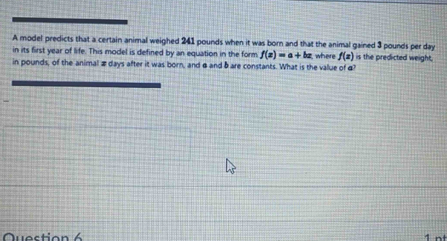 A model predicts that a certain animal weighed 241 pounds when it was born and that the animal gained 3 pounds per day
in its first year of life. This model is defined by an equation in the form f(x)=a+bx where f(x) is the predicted weight, 
in pounds, of the animal æ days after it was born, and α and bare constants. What is the value of æ? 
Question 6 1 nt