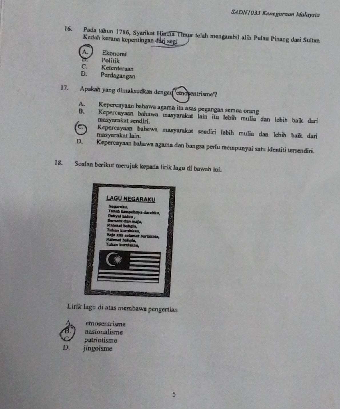 SADN1033 Kenegaraan Malaysia
16. Pada tahun 1786, Syarikat Hindia Tinur telah mengambil alih Pulau Pinang dari Sultan
Kedah kerana kepentingan darj segi
A. Ekonomi

B. Politik
C. Ketenteraan
D. Perdagangan
17. Apakah yang dimaksudkan dengan 'etnosentrisme'?
A. Kepercayaan bahawa agama itu asas pegangan semua orang
B. Kepercayaan bahawa masyarakat lain itu lebih mulia dan lebih baik dari
masyarakat sendiri.
Kepercayaan bahawa masyarakat sendiri lebih mulia dan lebih baik dari
masyarakat lain.
D. Kepercayaan bahawa agama dan bangsa perlu mempunyai satu identiti tersendiri.
18. Soalan berikut merujuk kepada lirik lagu di bawah ini.
Lirik lagu di atas membawa pengertian
A. etnosentrisme
B. nasionalisme
patriotisme
D. jingoisme
5