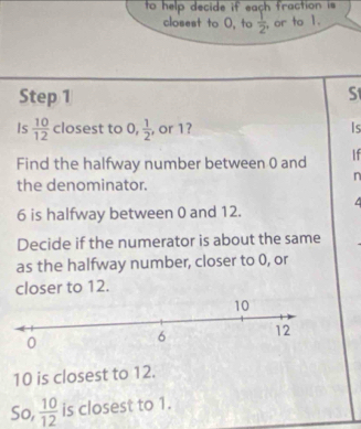 to help decide if each fraction is 
closest to 0, to  1/2  or to 1. 
Step 1 S 
Is  10/12  closest to 0,  1/2  , or 1? Is 
Find the halfway number between 0 and If 
n 
the denominator. 
a
6 is halfway between 0 and 12. 
Decide if the numerator is about the same 
as the halfway number, closer to 0, or 
closer to 12.
10
10 is closest to 12. 
So,  10/12  is closest to 1.