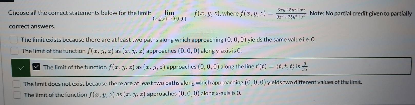 Choose all the correct statements below for the limit: limlimits f(x,y,z) , where f(x,y,z)= (3xy+5yz+xz)/9x^2+25y^2+z^2 . Note: No partial credit given to partially
(x,y,z)to (0,0,0)
correct answers.
The limit exists because there are at least two paths along which approaching (0,0,0) yields the same value i.e. O.
The limit of the function f(x,y,z) a (x,y,z) approaches (0,0,0) along y-axis is 0.
The limit of the function f(x,y,z) as (x,y,z) approaches (0,0,0) along the line vector r(t)=langle t,t,trangle is  9/35 .
The limit does not exist because there are at least two paths along which approaching (0,0,0) yields two different values of the limit.
The limit of the function f(x,y,z) as (x,y,z) approaches (0,0,0) along x-axis is 0.