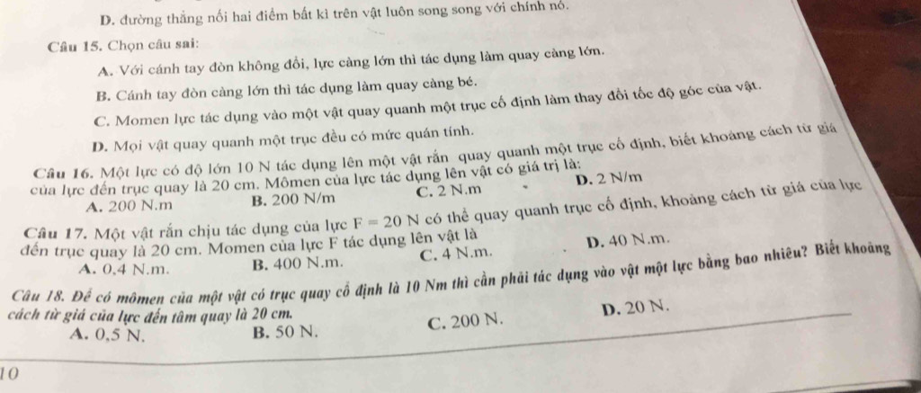 D. đường thắng nối hai điểm bất kì trên vật luôn song song với chính nó.
Câu 15. Chọn câu sai:
A. Với cánh tay đòn không đổi, lực càng lớn thì tác dụng làm quay càng lớn.
B. Cánh tay đòn càng lớn thì tác dụng làm quay càng bé.
C. Momen lực tác dụng vào một vật quay quanh một trục cố định làm thay đổi tốc độ góc của vật.
D. Mọi vật quay quanh một trục đều có mức quán tính.
Câu 16. Một lực có độ lớn 10 N tác dụng lên một vật rắn quay quanh một trục cổ định, biết khoảng cách từ giá
của lực đến trục quay là 20 cm. Mômen của lực tác dụng lên vật có giá trị là:
A. 200 N.m B. 200 N/m C. 2 N.m D. 2 N/m
Câu 17. Một vật rắn chịu tác dụng của lực F=20N có thể quay quanh trục cố định, khoảng cách từ giá của lực
đến trục quay là 20 cm. Momen của lực F tác dụng lên vật là
A. 0,4 N.m. B. 400 N.m. C. 4 N.m. D. 40 N.m.
Câu 18. Đế có mômen của một vật có trục quay cổ định là 10 Nm thì cần phải tác dụng vào vật một lực bằng bao nhiêu? Biết khoảng
cách từ giá của lực đến tâm quay là 20 cm.
C. 200 N. D. 20 N.
A. 0.5 N. B. 50 N.
10