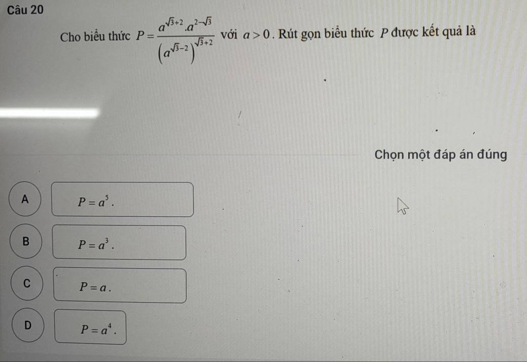 Cho biểu thức P=frac a^(sqrt(3)+2)· a^(2-sqrt(3))(a^(sqrt(3)-2))^sqrt(3)+2 với a>0. Rút gọn biểu thức P được kết quả là
Chọn một đáp án đúng
A P=a^5.
B P=a^3.
C P=a.
D P=a^4.