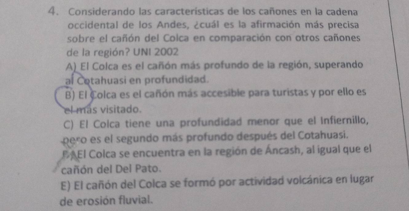 Considerando las características de los cañones en la cadena
occidental de los Andes, ¿cuál es la afirmación más precisa
sobre el cañón del Colca en comparación con otros cañones
de la región? UNI 2002
A) El Colca es el cañón más profundo de la región, superando
al Cotahuasi en profundidad.
B) El Colca es el cañón más accesible para turistas y por ello es
el más visitado.
C) El Colca tiene una profundidad menor que el Infiernillo,
pero es el segundo más profundo después del Cotahuasi.
P AEl Colca se encuentra en la región de Áncash, al igual que el
cañón del Del Pato.
E) El cañón del Colca se formó por actividad volcánica en lugar
de erosión fluvial.