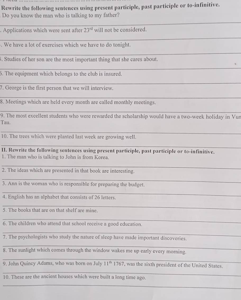 Rewrite the following sentences using present participle, past participle or to-infinitive. 
Do you know the man who is talking to my father? 
__ 
. Applications which were sent after 23^(rd) will not be considered. 
_ 
. We have a lot of exercises which we have to do tonight. 
_ 
5. Studies of her son are the most important thing that she cares about. 
_ 
6. The equipment which belongs to the club is insured. 
_ 
7. George is the first person that we will interview. 
_ 
_ 
8. Meetings which are held every month are called monthly meetings. 
_ 
9. The most excellent students who were rewarded the scholarship would have a two-week holiday in Vur 
Tau. 
_ 
10. The trees which were planted last week are growing well. 
_ 
II. Rewrite the following sentences using present participle, past participle or to-infinitive. 
1. The man who is talking to John is from Korea. 
_ 
2. The ideas which are presented in that book are interesting. 
_ 
3. Ann is the woman who is responsible for preparing the budget. 
_ 
4. English has an alphabet that consists of 26 letters. 
_ 
5. The books that are on that shelf are mine. 
_ 
6. The children who attend that school receive a good education. 
_ 
7. The psychologists who study the nature of sleep have made important discoveries. 
_ 
8. The sunlight which comes through the window wakes me up early every morning. 
_ 
9. John Quincy Adams, who was born on July 11^(th)1767 , was the sixth president of the United States. 
_ 
10. These are the ancient houses which were built a long time ago. 
_