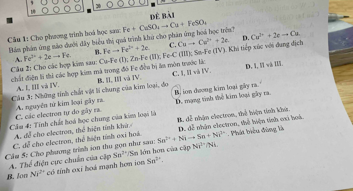 9
20
10
đè bài
Câu 1: Cho phương trình hoá học sau: Fe+CuSO_4to Cu+FeSO_4
D. Cu^(2+)+2eto Cu.
Bán phản ứng nào dưới dây biểu thị quá trình khử cho phản ứng hoá học trên?
A. Fe^(2+)+2e Fe. B. Fe Fe^(2+)+2e. C. Cuto Cu^(2+)+2e.
Câu 2: Cho các hợp kim sau: Cu-Fe (I); Zn-Fe (II); Fe-C (III); Sn-Fe (IV). Khi tiếp xúc với dung dịch
chất điện li thì các hợp kim mà trong đó Fe đều bị ăn mòn trước là:
A. I, III và IV. B. II, III và IV. C. I, II và IV. D. I, II và III.
Câu 3: Những tính chất vật lí chung của kim loại, do
A. nguyên tử kim loại gây ra. B ion dương kim loại gây ra.
C. các electron tự do gây ra. D. mạng tinh thể kim loại gây ra.
Câu 4: Tính chất hoá học chung của kim loại là
A. dễ cho electron, thể hiện tính khử. B. dễ nhận electron, thể hiện tính khử.
C. doverline e cho electron, thể hiện tính oxi hoá. . D. dễ nhận electron, thể hiện tính oxi hoá.
Câu 5: Cho phương trình ion thu gọn như sau: Sn^(2+)+Ni Sn+Ni^(2+) *  Phát biểu đúng là
A. Thế điện cực chuẩn của cặp Sn^(2+)/Sn lớn hơn của cặp Ni^(2+)/Ni.
B. Ion Ni^(2+) có tính oxi hoá mạnh hơn ion Sn^(2+).