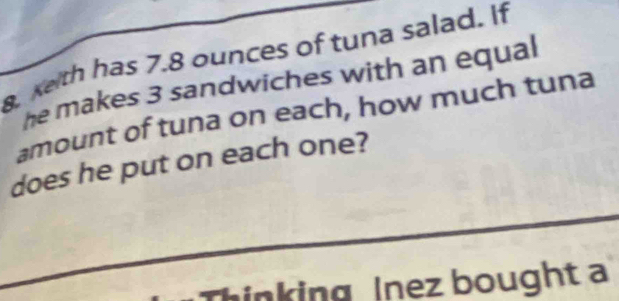 xeth has 7.8 ounces of tuna salad. If 
he makes 3 sandwiches with an equal 
amount of tuna on each, how much tuna 
does he put on each one? 
inking Inez bought a