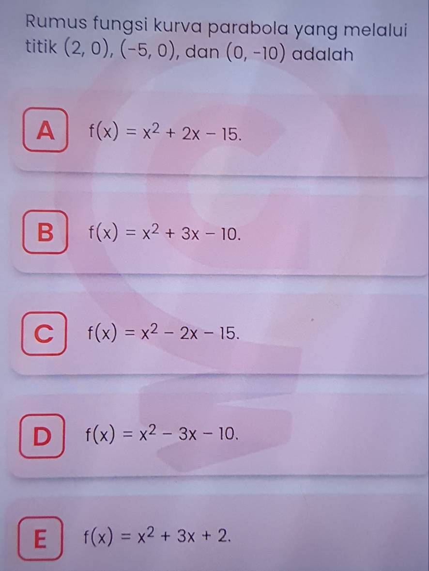 Rumus fungsi kurva parabola yang melalui
titik (2,0), (-5,0) , dan (0,-10) adalah
A f(x)=x^2+2x-15.
B f(x)=x^2+3x-10.
C f(x)=x^2-2x-15.
f(x)=x^2-3x-10.
E f(x)=x^2+3x+2.