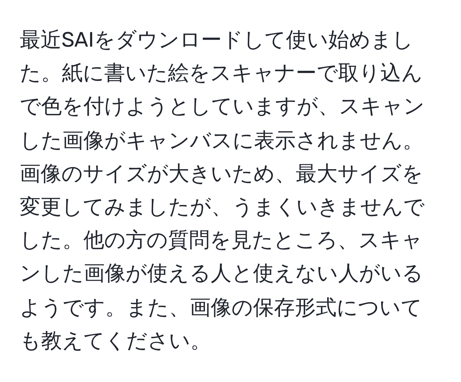 最近SAIをダウンロードして使い始めました。紙に書いた絵をスキャナーで取り込んで色を付けようとしていますが、スキャンした画像がキャンバスに表示されません。画像のサイズが大きいため、最大サイズを変更してみましたが、うまくいきませんでした。他の方の質問を見たところ、スキャンした画像が使える人と使えない人がいるようです。また、画像の保存形式についても教えてください。