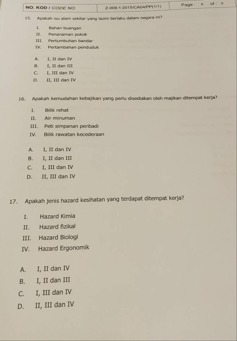 Apakah isu alam sekitar yang lazim berlaku dalam negara ini?
I. Bahan buangan
II. Penanaman pokok
III. Pertumbuhan bandar
IV. Pertambahan penduduk
A. I, II dan IV
B. I, II dan III
C. I, III dan IV
D. II, III dan IV
16. Apakah kemudahan kebajikan yang perlu disediakan oleh majikan ditempat kerja?
I. Bilik rehat
II. Air minuman
III. Peti simpanan peribadi
IV. Bilik rawatan kecederaan
A. I, II dan IV
B. I, II dan III
C. I, III dan IV
D. II, III dan IV
17. Apakah jenis hazard kesihatan yang terdapat ditempat kerja?
I. Hazard Kimia
II. Hazard fizikal
III. Hazard Biologi
IV. Hazard Ergonomik
A. I, II dan IV
B. I, II dan III
C. I, III dan IV
D. II, III dan IV