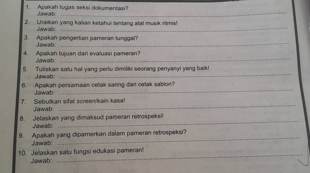 Apakah tugas seksi dokumentasi? 
Jawab: 
_ 
2. Uraikan yang kalian ketahui tentang alat musik ritmis! 
Jawab: 
_ 
3. Apakah pengertian pameran tunggal? 
Jawab: 
_ 
_ 
4. Apakah tujuan dari evaluasi pameran? 
Jawab: 
5. Tuliskan satu hal yang perlu dimiliki seorang penyanyi yang baik! 
Jawab: 
_ 
6. Apakah persamaan cetak saring dan cetak sablon? 
Jawab: 
_ 
7. Sebutkan sifat screen/kain kasa! 
Jawab: 
_ 
_ 
8. Jelaskan yang dimaksud pameran retrospeksi! 
Jawab: 
_ 
9. Apakah yang dipamerkan dalam pameran retrospeksi? 
Jawab: 
_ 
10. Jelaskan satu fungsi edukasi pameran! 
Jawab: