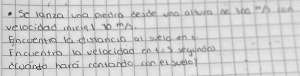 se lanza una piedrb besde una altura be 300 t° 1 too 
velokidad niclal to ms. 
Encoentro la distancia al sueld en t 
Fhclentro lavelocidad en t=5 segundas 
àudnto hara contando con eisuelo?