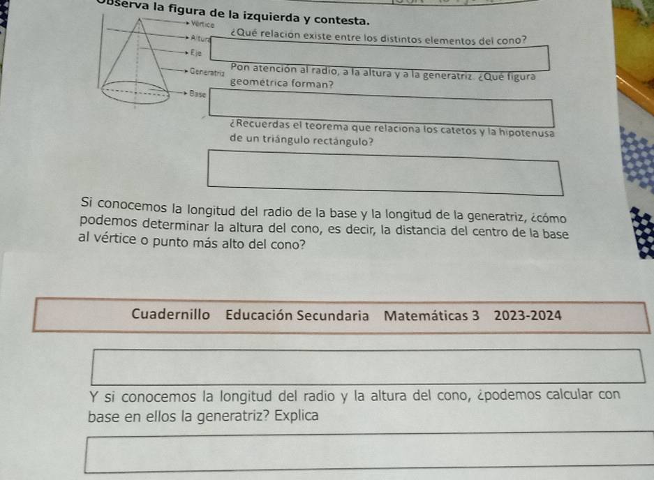 Observa la fígura de la izquierda y contesta. 
Vértice ¿Qué relación existe entre los distintos elementos del cono? 
Altun 
E 
Pon atención al radio, a la altura y a la generatriz. ¿Qué figura 
Generatriz 
geométrica forman? 
Base 
¿Recuerdas el teorema que relaciona los catetos y la hipotenusa 
de un triángulo rectángulo? 
Si conocemos la longitud del radio de la base y la longitud de la generatriz, ¿cómo 
podemos determinar la altura del cono, es decir, la distancia del centro de la base 
al vértice o punto más alto del cono? 
Cuadernillo Educación Secundaria Matemáticas 3 2023-2024 
Y si conocemos la longitud del radio y la altura del cono, ¿podemos calcular con 
base en ellos la generatriz? Explica