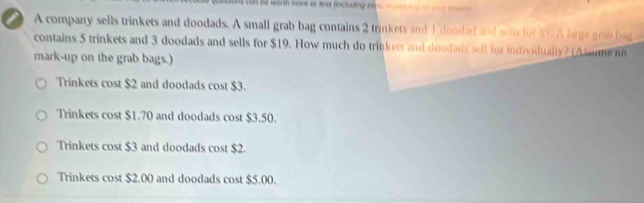 con be worth more or Jesx fincluding zero) o 
A company sells trinkets and doodads. A small grab bag contains 2 trinkets and 1 doodad and sells for $7 /A large grab bag
contains 5 trinkets and 3 doodads and sells for $19. How much do trinkets and doodads sell for individually? (Assume no
mark-up on the grab bags.)
Trinkets cost $2 and doodads cost $3.
Trinkets cost $1.70 and doodads cost $3.50.
Trinkets cost $3 and doodads cost $2.
Trinkets cost $2.00 and doodads cost $5.00.