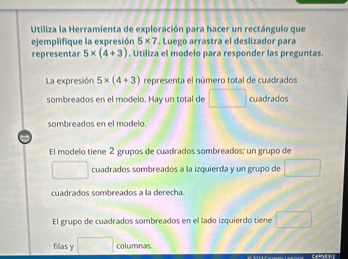 Utiliza la Herramienta de exploración para hacer un rectángulo que 
ejemplifique la expresión 5* 7. Luego arrastra el deslizador para 
representar 5* (4+3). Utiliza el modelo para responder las preguntas. 
La expresión 5* (4+3) representa el número total de cuadrados 
sombreados en el modelo. Hay un total de cuadrados
□°
sombreados en el modelo. 
El modelo tiene 2 grupos de cuadrados sombreados: un grupo de 
cuadrados sombreados a la izquierda y un grupo de 
cuadrados sombreados a la derecha. 
El grupo de cuadrados sombreados en el lado izquierdo tiene 
filas y □° columnas. 
2 2 3 Carn e gio Learno