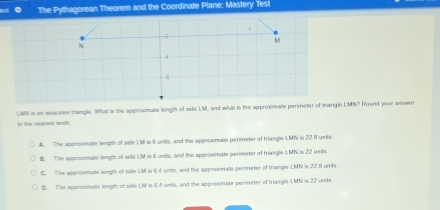 The Pythagorean Theorem and the Coordinate Plane: Mastery Test
.
-3
M
N
-4
LM is an isesceles trangle. What is the approximate length of side LM, and what is the approxinate perimeter of triangle 389_2= Roend your asswer
to the nearent leeth.
A. The approsimate length of side IM is 6 units, and the appessimate perimeter of triangle LMN is 22 81 units
B. The approximate length of side IM is 6 units, and the aperoximate perimeter of triangle LMN is 22 unibs.
C. The approximate length of side LM is 6.4 units, and the opproximate perimeter of triangle LMN is 22.8 unrits.
S. The approximalle length of side LM is 64 units, and the approximate perineter of triangle LMN is 22 units