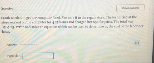 Question Show Examples 
Sarah needed to get her computer fixed. She took it to the repair store. The technician at the 
store worked on the computer for 4.25 hours and charged her $54 for parts. The total was
$585.25. Write and solve an equation which can be used to determine 2, the cost of the labor per
hour. 
Answer Attempt 1 ou o 
Equation: □